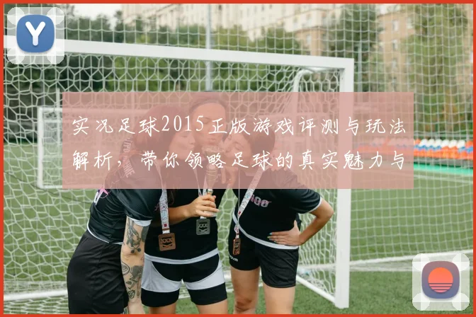 实况足球2015正版游戏评测与玩法解析，带你领略足球的真实魅力与激情