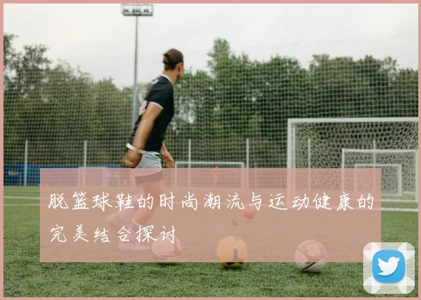 脱篮球鞋的时尚潮流与运动健康的完美结合探讨