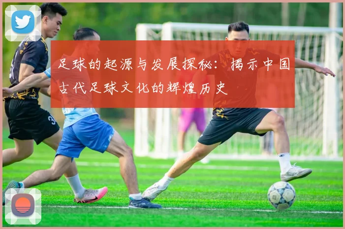 足球的起源与发展探秘：揭示中国古代足球文化的辉煌历史