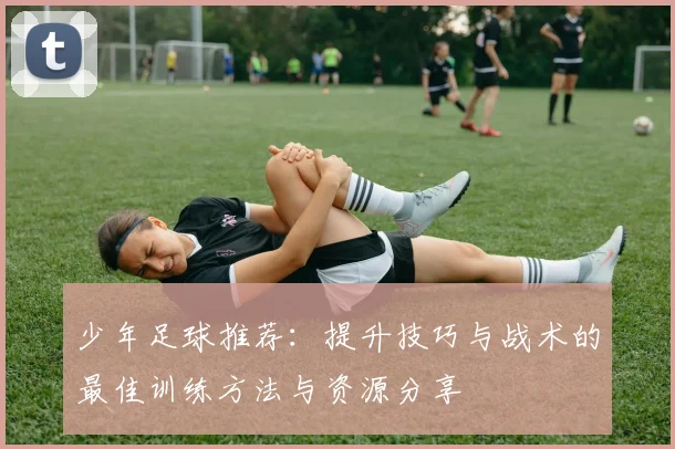 少年足球推荐：提升技巧与战术的最佳训练方法与资源分享