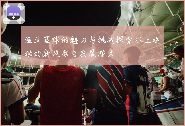 渔业篮球的魅力与挑战探索水上运动的新风潮与发展潜力